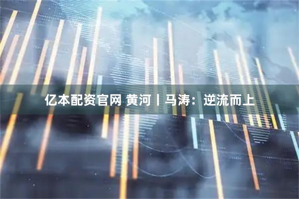 亿本配资官网 黄河丨马涛：逆流而上