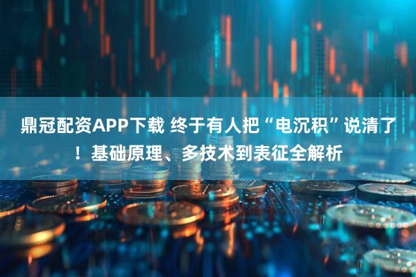 鼎冠配资APP下载 终于有人把“电沉积”说清了！基础原理、多技术到表征全解析