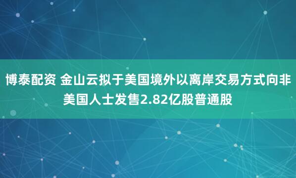 博泰配资 金山云拟于美国境外以离岸交易方式向非美国人士发售2.82亿股普通股