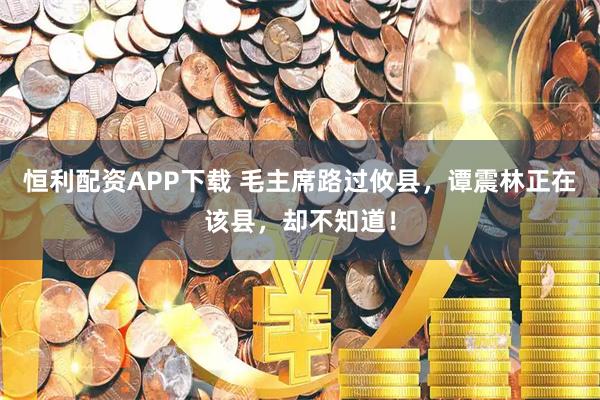 恒利配资APP下载 毛主席路过攸县，谭震林正在该县，却不知道！