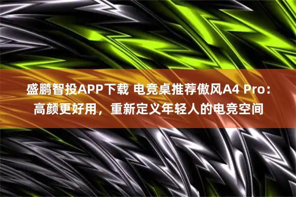 盛鹏智投APP下载 电竞桌推荐傲风A4 Pro：高颜更好用，重新定义年轻人的电竞空间