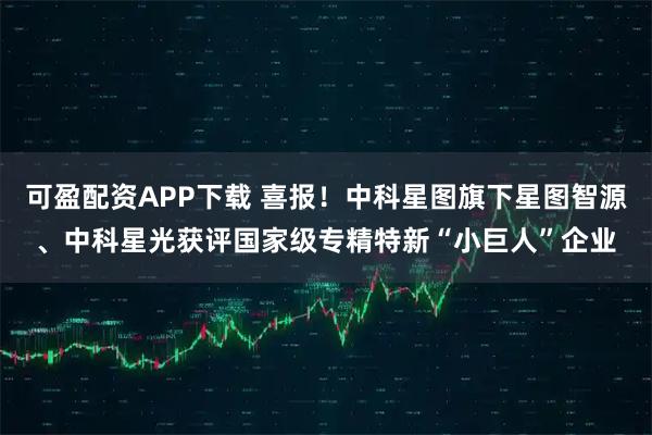 可盈配资APP下载 喜报！中科星图旗下星图智源、中科星光获评国家级专精特新“小巨人”企业