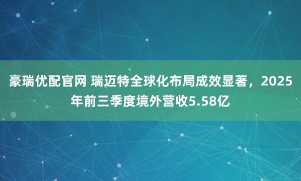 豪瑞优配官网 瑞迈特全球化布局成效显著，2025年前三季度境外营收5.58亿