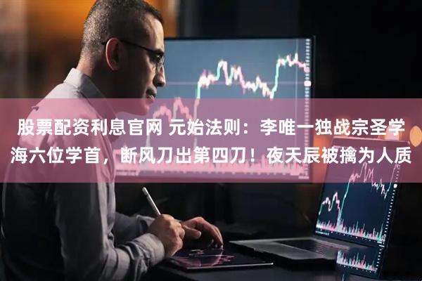 股票配资利息官网 元始法则：李唯一独战宗圣学海六位学首，断风刀出第四刀！夜天辰被擒为人质