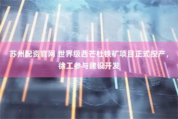 苏州配资官网 世界级西芒杜铁矿项目正式投产，徐工参与建设开发
