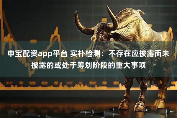 申宝配资app平台 实朴检测：不存在应披露而未披露的或处于筹划阶段的重大事项