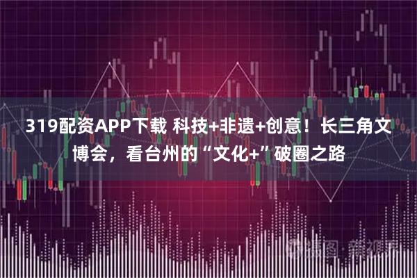319配资APP下载 科技+非遗+创意！长三角文博会，看台州的“文化+”破圈之路