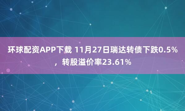 环球配资APP下载 11月27日瑞达转债下跌0.5%，转股溢价率23.61%