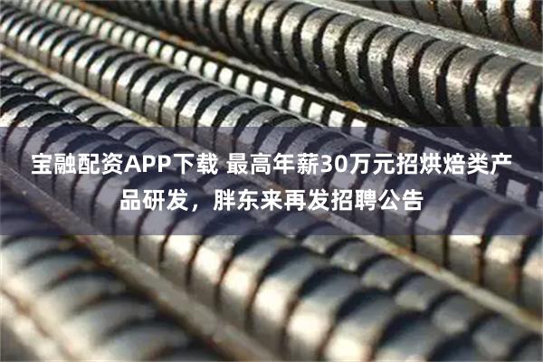 宝融配资APP下载 最高年薪30万元招烘焙类产品研发，胖东来再发招聘公告