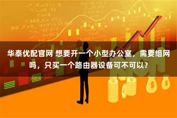 华泰优配官网 想要开一个小型办公室，需要组网吗，只买一个路由器设备可不可以？