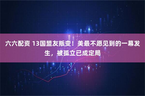 六六配资 13国盟友叛变！美最不愿见到的一幕发生，被孤立已成定局
