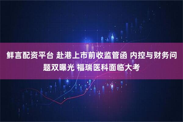 鲜言配资平台 赴港上市前收监管函 内控与财务问题双曝光 福瑞医科面临大考
