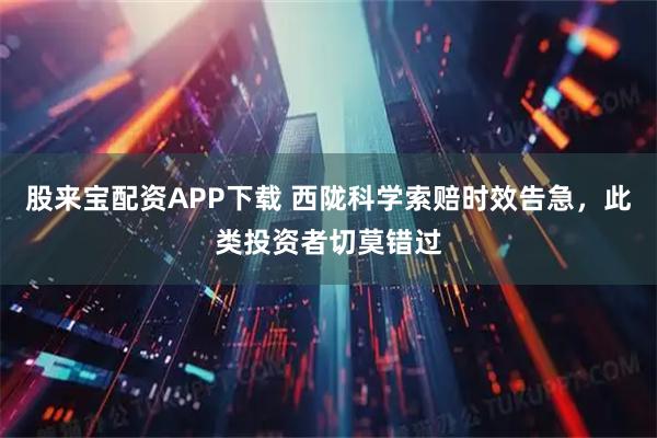 股来宝配资APP下载 西陇科学索赔时效告急，此类投资者切莫错过
