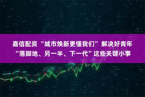 嘉信配资 “城市焕新更懂我们” 解决好青年“落脚地、另一半、下一代”这些关键小事