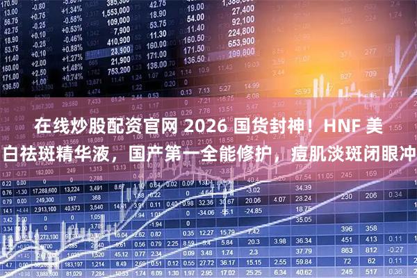 在线炒股配资官网 2026 国货封神！HNF 美白祛斑精华液，国产第一全能修护，痘肌淡斑闭眼冲