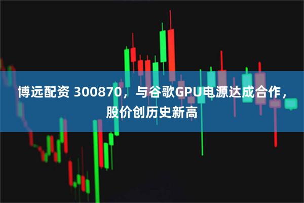 博远配资 300870，与谷歌GPU电源达成合作，股价创历史新高